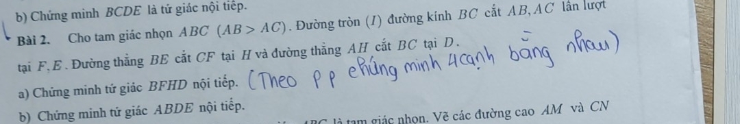 Chứng minh BCDE là tứ giác nội tiếp. 
Bài 2. Cho tam giác nhọn ABC(AB>AC). Đường tròn (I) đường kính BC cắt AB, AC lần lượt 
tại F, E. Đường thẳng BE cắt CF tại H và đường thẳng AH cắt BC tại D. 
a) Chứng minh tứ giác BFHD nội tiếp. 
b) Chứng minh tứ giác ABDE nội tiếp. 
tam giác nhọn. Vẽ các đường cao AM và CN