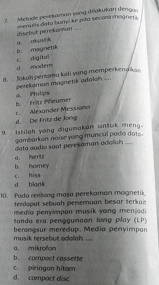 Metode perekaman yang dilakukan dengan
menulis data bunyi ke pita secara magnetik
disebut perekaman ....
a. akustik
b. magnetik
c. digital
d. modern
8. Tokoh pertama kali yang memperkenalkan
perekaman magnetik adalah ....
a. Philips
b. Fritz Pfleumer
c. Alexander Messiano
d. De Fritz de Jong
9. Istilah yang digunakan untuk meng-
gambarkan noise yang muncul pada data-
data audio saat perekaman adalah ....
a. hertz
b. homey
c. hiss
d. blank
10. Pada rentang masa perekaman magnetik,
terdapat sebuah penemuan besar terkait
media penyimpan musik yang menjadi
tanda era penggunaan long play (LP)
berangsur meredup. Media penyimpan
musik tersebut adalah ....
a. mikrofon
b. compact cassette
c. píringan hítam
d. compact disc