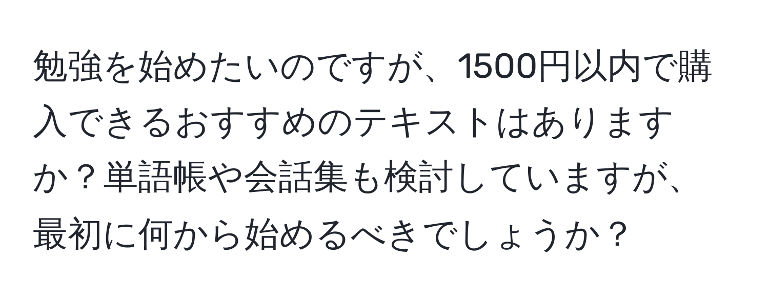 勉強を始めたいのですが、1500円以内で購入できるおすすめのテキストはありますか？単語帳や会話集も検討していますが、最初に何から始めるべきでしょうか？