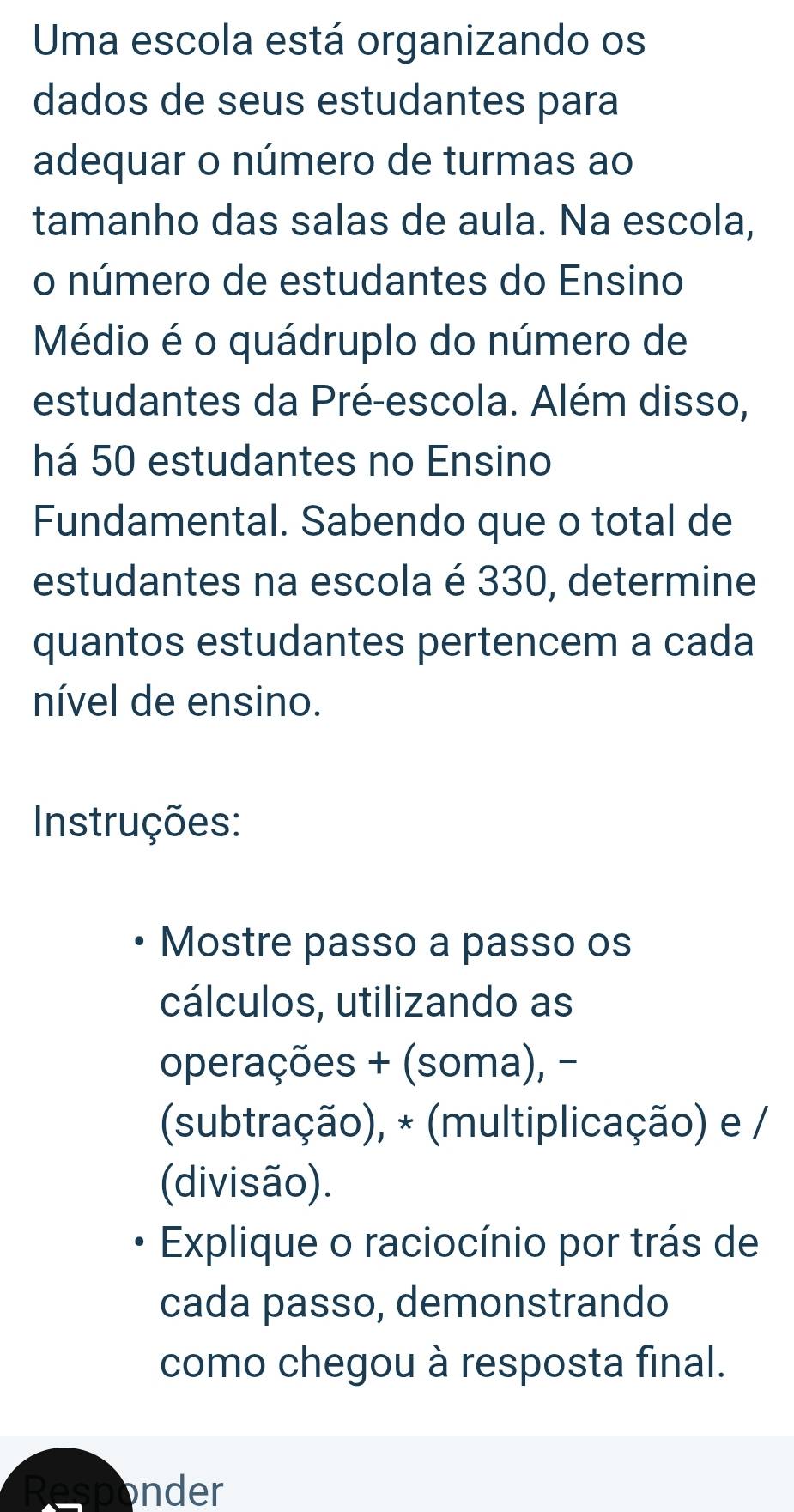 Uma escola está organizando os 
dados de seus estudantes para 
adequar o número de turmas ao 
tamanho das salas de aula. Na escola, 
o número de estudantes do Ensino 
Médio é o quádruplo do número de 
estudantes da Pré-escola. Além disso, 
há 50 estudantes no Ensino 
Fundamental. Sabendo que o total de 
estudantes na escola é 330, determine 
quantos estudantes pertencem a cada 
nível de ensino. 
Instruções: 
Mostre passo a passo os 
cálculos, utilizando as 
operações + (soma), - 
(subtração), * (multiplicação) e / 
(divisão). 
Explique o raciocínio por trás de 
cada passo, demonstrando 
como chegou à resposta final. 
Responder