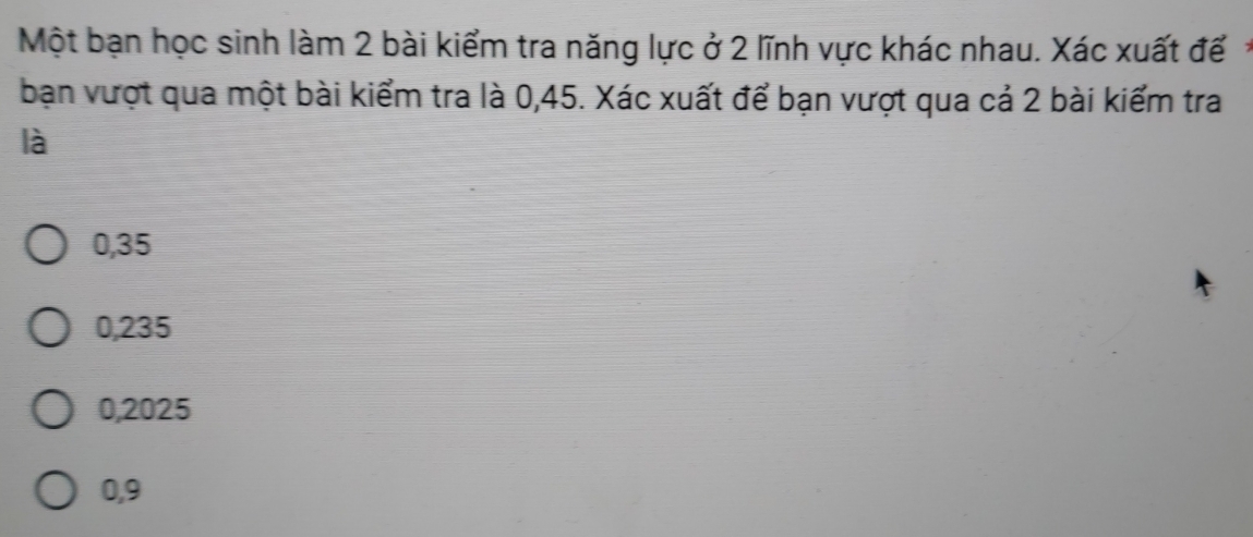 Một bạn học sinh làm 2 bài kiểm tra năng lực ở 2 lĩnh vực khác nhau. Xác xuất đế
bạn vượt qua một bài kiểm tra là 0,45. Xác xuất để bạn vượt qua cả 2 bài kiểm tra
là
0,35
0,235
0,2025
0,9