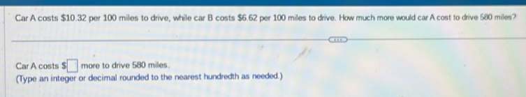 Car A costs $10.32 per 100 miles to drive, while car B costs $6.62 per 100 miles to drive. How much more would car A cost to drive 580 miles? 
Car A costs $□ more to drive 580 miles. 
(Type an integer or decimal rounded to the nearest hundredth as needed.)