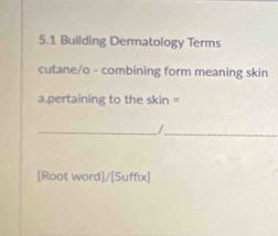 5.1 Building Dermatology Terms 
cutane/o - combining form meaning skin 
a.pertaining to the skin = 
_ / _ 
[Root word]/[Suffix]