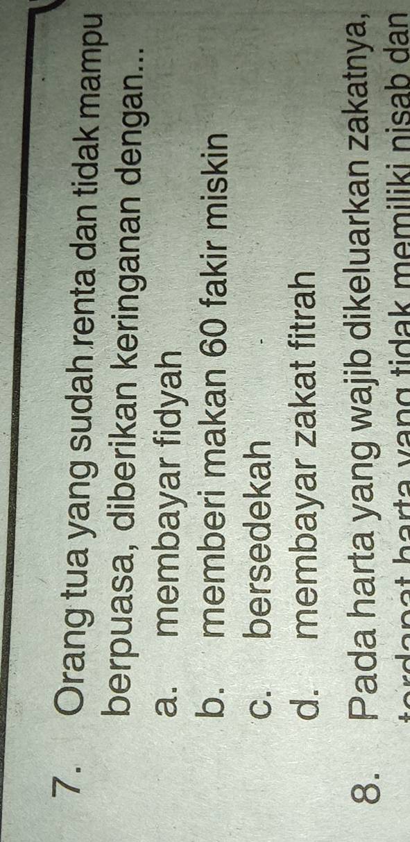 Orang tua yang sudah renta dan tidak mampu
berpuasa, diberikan keringanan dengan...
a. membayar fidyah
b. memberi makan 60 fakir miskin
c. bersedekah
d. membayar zakat fitrah
8. Pada harta yang wajib dikeluarkan zakatnya,
e rd a n a t harta vang tidak memiliki nisab dan