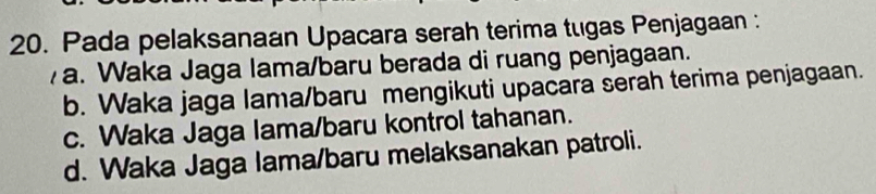 Pada pelaksanaan Upacara serah terima tugas Penjagaan :
a. Waka Jaga lama/baru berada di ruang penjagaan.
b. Waka jaga lama/baru mengikuti upacara serah terima penjagaan.
c. Waka Jaga lama/baru kontrol tahanan.
d. Waka Jaga lama/baru melaksanakan patroli.