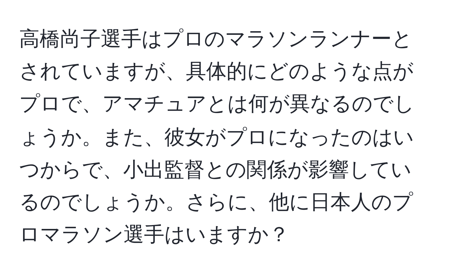 高橋尚子選手はプロのマラソンランナーとされていますが、具体的にどのような点がプロで、アマチュアとは何が異なるのでしょうか。また、彼女がプロになったのはいつからで、小出監督との関係が影響しているのでしょうか。さらに、他に日本人のプロマラソン選手はいますか？