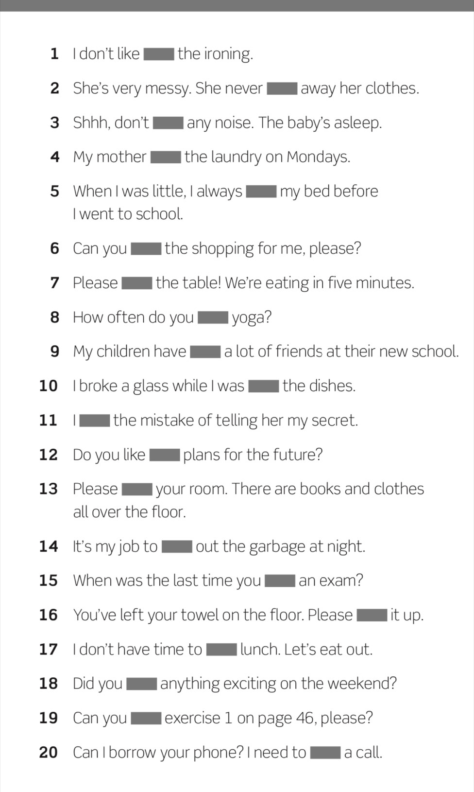 don't like | the ironing. 
2 She's very messy. She never away her clothes. 
3 Shhh, don't any noise. The baby's asleep. 
4 My mother the laundry on Mondays. 
5 When I was little, I always I my bed before 
I went to school. 
6 Can you the shopping for me, please? 
7 Please the table! We're eating in five minutes. 
8 How often do you l yoga? 
9 My children have a lot of friends at their new school. 
10 I broke a glass while I was the dishes. 
11 I the mistake of telling her my secret. 
12 Do you like plans for the future? 
13 Please your room. There are books and clothes 
all over the floor. 
14 It's my job to out the garbage at night. 
15 When was the last time you an exam? 
16 You've left your towel on the floor. Please it up. 
17 I don't have time to lunch. Let's eat out. 
18 Did you anything exciting on the weekend? 
19 Can you exercise 1 on page 46, please? 
20 Can I borrow your phone? I need to a call.