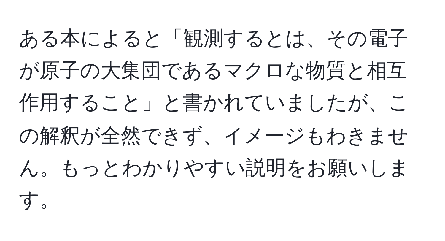 ある本によると「観測するとは、その電子が原子の大集団であるマクロな物質と相互作用すること」と書かれていましたが、この解釈が全然できず、イメージもわきません。もっとわかりやすい説明をお願いします。