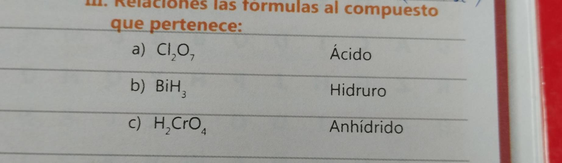 Relaciones las fórmulas al compuesto
que pertenece:
a) Cl_2O_7 Ácido
b) BiH_3
Hidruro
c) H_2CrO_4 Anhídrido