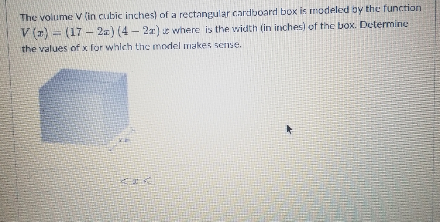 The volume V (in cubic inches) of a rectangular cardboard box is modeled by the function
V(x)=(17-2x)(4-2x) x where is the width (in inches) of the box. Determine 
the values of x for which the model makes sense.