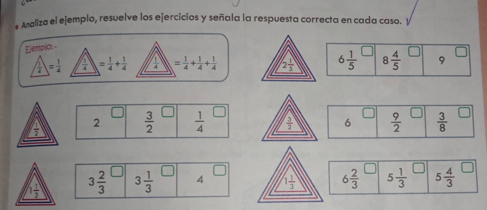 Analiza el ejemplo, resuelve los ejercicios y señala la respuesta correcta en cada caso. 
Ejemplo: 
□
 1/4 = 1/4   1/4  = 1/4 + 1/4   1/4  = 1/4 + 1/4 + 1/4  2 1/5 
6 1/5  8 4/5 
9
 1/2 
2
 3/2 
 1/4 
 3/2 
6
 9/2 
 3/8 
4
6 2/3  5 1/3  5 4/3 
1 1/3 
3 2/3  3 1/3 
1 1/3 