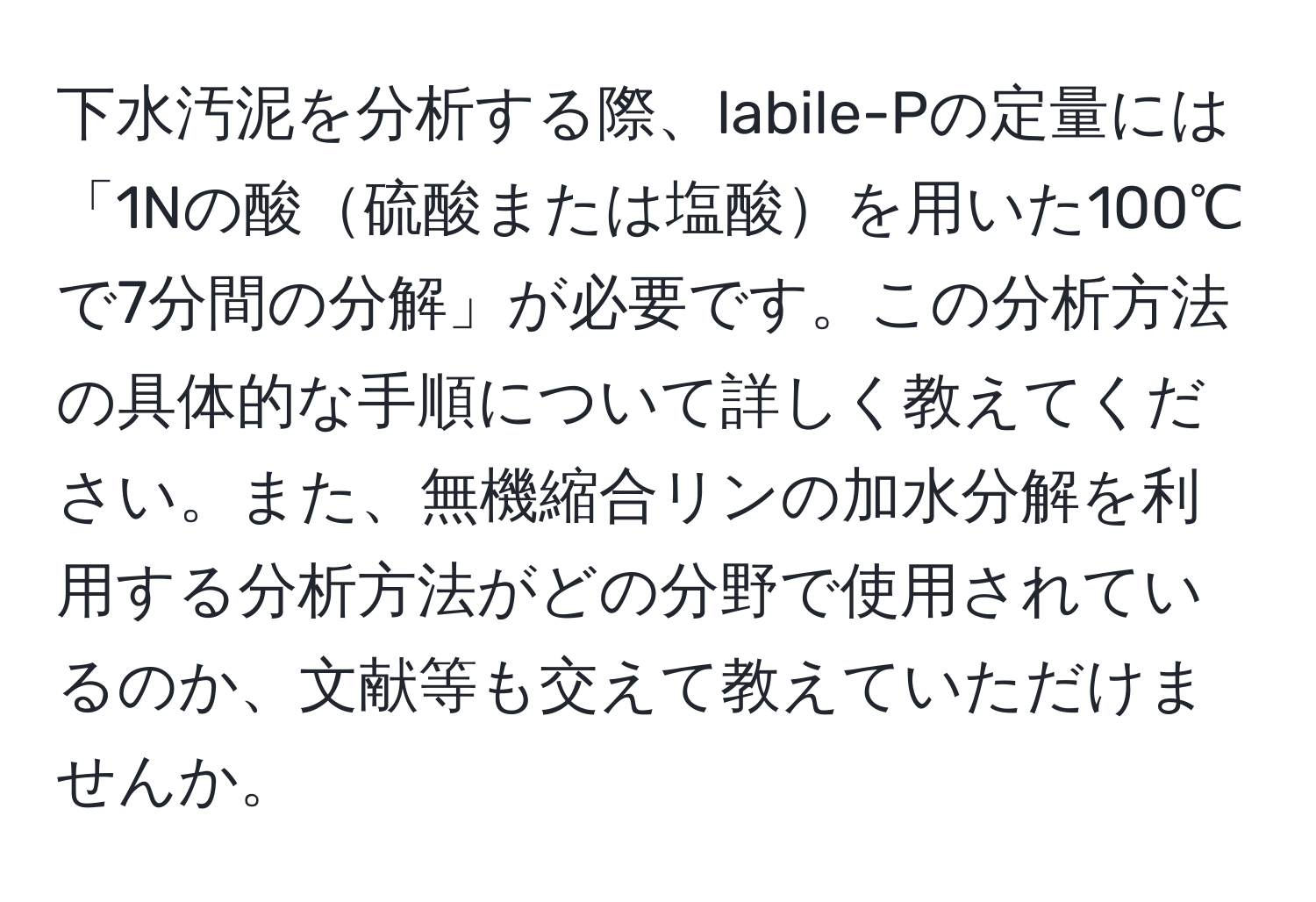 下水汚泥を分析する際、labile-Pの定量には「1Nの酸硫酸または塩酸を用いた100℃で7分間の分解」が必要です。この分析方法の具体的な手順について詳しく教えてください。また、無機縮合リンの加水分解を利用する分析方法がどの分野で使用されているのか、文献等も交えて教えていただけませんか。