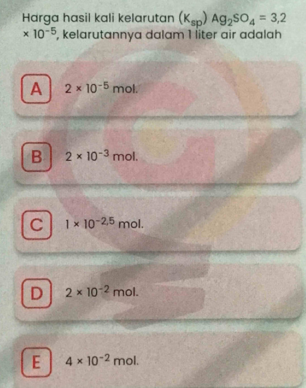 Harga hasil kali kelarutan (K_sp)Ag_2SO_4=3,2
* 10^(-5) , kelarutannya dalam 1 liter air adalah
A 2* 10^(-5) mo L
B 2* 10^(-3)mol.
C 1* 10^(-2,5)mol.
D 2* 10^(-2)mol.
E 4* 10^(-2)mol.