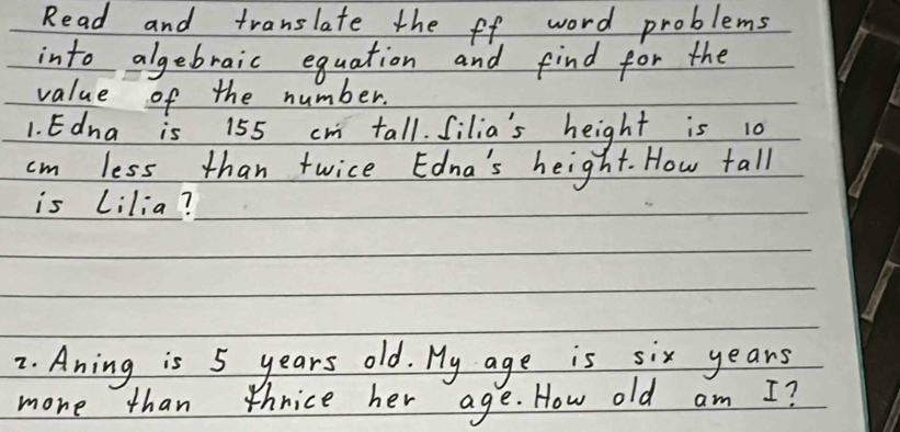 Read and translate the ff word problems 
into algebraic equation and find for the 
value of the number. 
1. Edna is 155 cr tall. Silia's height is 10
cm less than twice Edna's height. How tall 
is Lilia? 
2. Aning is 5 years old. My age is six years
more than thnice her age. How old am I?