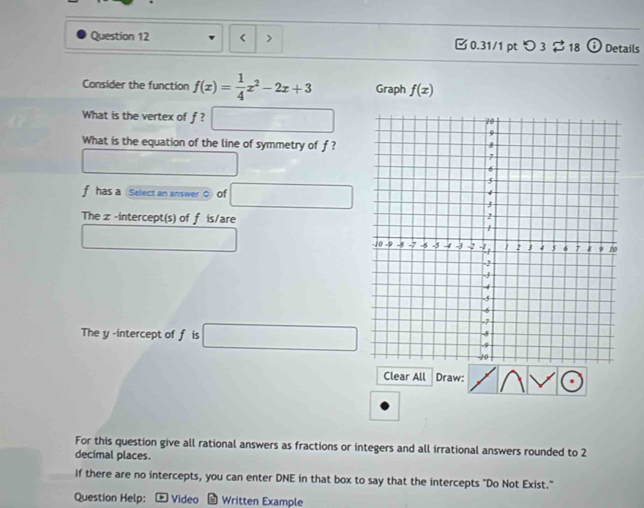 < 0.31/1 ptつ 3 $ 18 Details 
Consider the function f(x)= 1/4 x^2-2x+3 Graph f(x)
What is the vertex of f ? □ 
What is the equation of the line of symmetry of f?
□ □
f has a Select an answer ○ of □
The z -intercept(s) of f is/are 
□  ∴ △ ADC=∠ A_1
The y -intercept of f is □
Clear All Draw: 
For this question give all rational answers as fractions or integers and all irrational answers rounded to 2
decimal places. 
If there are no intercepts, you can enter DNE in that box to say that the intercepts "Do Not Exist." 
Question Help: - Video - Written Example