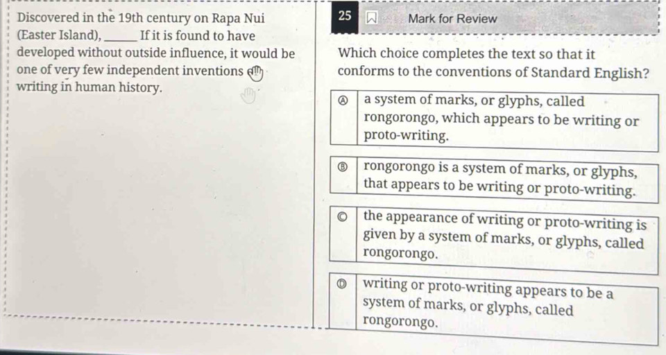 Discovered in the 19th century on Rapa Nui 25 Mark for Review
(Easter Island),_ If it is found to have
developed without outside influence, it would be Which choice completes the text so that it
one of very few independent inventions conforms to the conventions of Standard English?
writing in human history.
A a system of marks, or glyphs, called
rongorongo, which appears to be writing or
proto-writing.
⑧ rongorongo is a system of marks, or glyphs,
that appears to be writing or proto-writing.
。 the appearance of writing or proto-writing is
given by a system of marks, or glyphs, called
rongorongo.
writing or proto-writing appears to be a
system of marks, or glyphs, called
rongorongo.