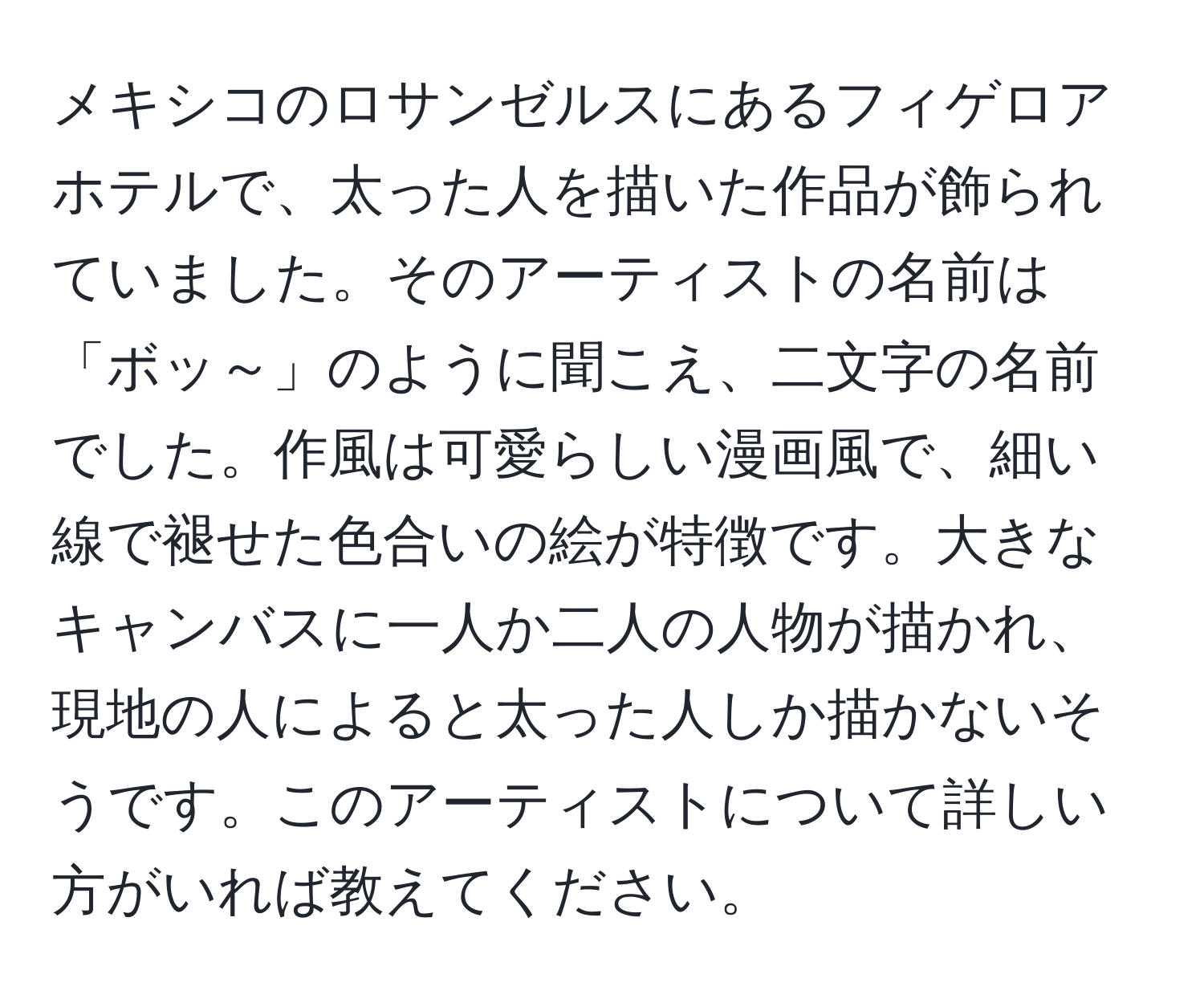 メキシコのロサンゼルスにあるフィゲロアホテルで、太った人を描いた作品が飾られていました。そのアーティストの名前は「ボッ～」のように聞こえ、二文字の名前でした。作風は可愛らしい漫画風で、細い線で褪せた色合いの絵が特徴です。大きなキャンバスに一人か二人の人物が描かれ、現地の人によると太った人しか描かないそうです。このアーティストについて詳しい方がいれば教えてください。