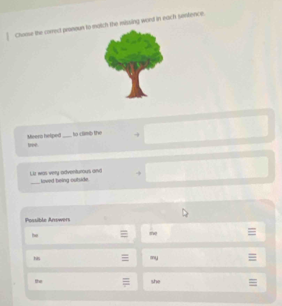 Choose the correct pronoun to match the missing word in each sentence.
Meera helped_ to climb the
tree.
Liz was very adventurous and
_loved being outside.
Possible Answers
he
me
his my
the she