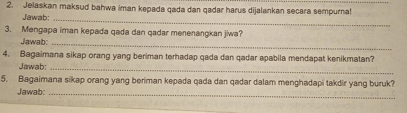 Jelaskan maksud bahwa iman kepada qada dan qadar harus dijalankan secara sempurna! 
Jawab:_ 
3. Mengapa iman kepada qada dan qadar menenangkan jiwa? 
Jawab:_ 
4. Bagaimana sikap orang yang beriman terhadap qada dan qadar apabila mendapat kenikmatan? 
Jawab:_ 
5. Bagaimana sikap orang yang beriman kepada qada dan qadar dalam menghadapi takdir yang buruk? 
Jawab:_