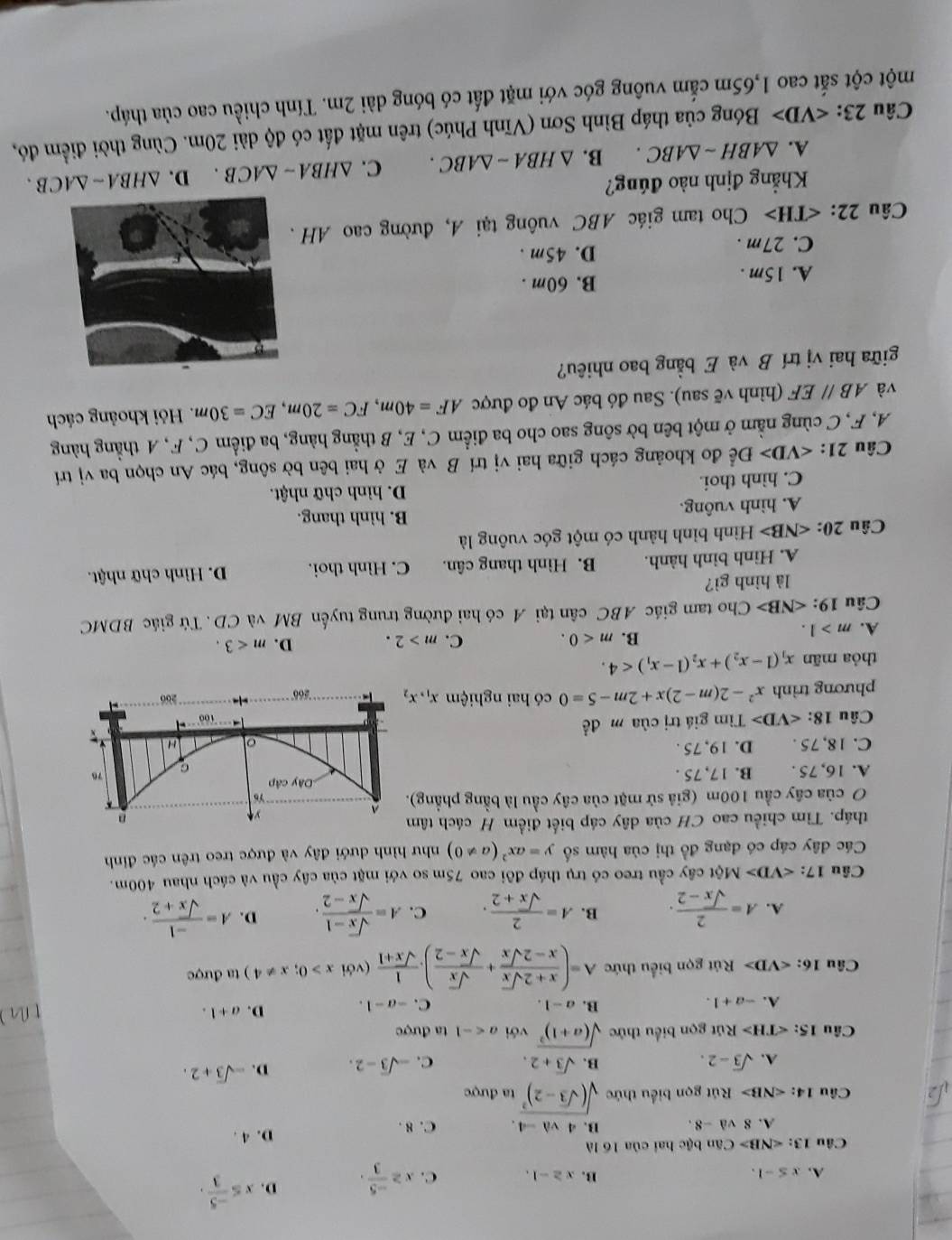 A. x≤ -1. x≥ -1. C. x≥  (-5)/3 . D. x≤  (-5)/3 .
B.
Câu 13:∠ NB>Canb(i c hai của 16 là
D. 4 .
A. 8va-8. B. 4va-4. C. 8 .
sqrt(2) Câu 14:∠ NB> Rút gọn biểu thức sqrt((sqrt 3)-2)^2 ta được
A. sqrt(3)-2. B. sqrt(3)+2. C. -sqrt(3)-2. D. -sqrt(3)+2.
Câu 15: Rút gọn biểu thức sqrt((a+1)^2) với a ta được
A. -a+1.
B. a-1. C. -a-1. D. a+1.
Cầu 16: Rút gọn biểu thức A=( (x+2sqrt(x))/x-2sqrt(x) + sqrt(x)/sqrt(x)-2 ). 1/sqrt(x)+1  (với x>0;x!= 4) ta được
A. A= 2/sqrt(x)-2 . B. A= 2/sqrt(x)+2 . C. A= (sqrt(x)-1)/sqrt(x)-2 . D. A= (-1)/sqrt(x)+2 .
Câu 17: M t cây cầu treo có trụ tháp đôi cao 75m so với mặt của cây cầu và cách nhau 400m.
Các đây cáp có đạng đồ thị của hàm số y=ax^2(a!= 0) như hình dưới đây và được treo trên các đỉnh
tháp. Tìm chiều cao CH của dây cáp biết điểm H cách tâm
O của cây cầu 100m (giả sử mặt của cây cầu là bằng phầng)
A. 16, 75 . B. 17, 75 .
C. 18, 75 . D. 19, 75 .
Câu 18: ∠ VD>Tim giá trị của m đề
phương trình x^2-2(m-2)x+2m-5=0 có hai nghiệm x_1,x_2
thỏa mān x_1(1-x_2)+x_2(1-x_1)<4.
C.
A. m>1.
B. m<0. m>2. D. m<3.
Câu 19: Cho tam giác ABC cân tại A có hai đường trung tuyến BM và CD . Tứ giác BDMC
là hình gì?
A. Hình bình hành. B. Hình thang cân. C. Hình thoi. D. Hình chữ nhật.
Câu 20: ∠ NB> Hình bình hành có một góc vuông là
A. hình vuông. B. hình thang.
C. hình thoi. D. hình chữ nhật.
Câu 21: ∠ VD> Để đo khoảng cách giữa hai vị trí B và E ở hai bên bờ sông, bác An chọn ba vị trí
A, F, C cùng nằm ở một bên bờ sông sao cho ba điểm C, E, B thẳng hàng, ba điểm C, F, A thẳng hàng
và ABparallel EF (hình vẽ sau). Sau đó bác An đo được AF=40m,FC=20m,EC=30m.  Hỏi khoảng cách
giữa hai vị trí B và E bằng bao nhiêu?
A. 15m . B. 60m .
C. 27m . D. 45m .
Câu 22: ∠ TH> Cho tam giác ABC vuông tại A, đường cao AH 
Khẳng định nào đúng?
A. △ ABHsim △ ABC. B. △ HBA-△ ABC. C. △ HBA-△ ACB. D. △ HBA-△ ACB.
Câu 23: ∠ VD> Bóng của tháp Bình Sơn (Vĩnh Phúc) trên mặt đất có độ dài 20m. Cùng thời điểm đó,
một cột sắt cao 1,65m cấm vuông góc với mặt đất có bóng dài 2m. Tính chiều cao của tháp.