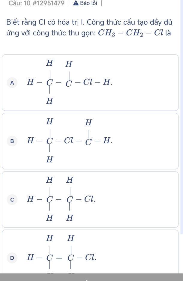 10 #12951479 Báo lỗi
Biết rằng Cl có hóa trị I. Công thức cấu tạo đầy đủ
ứ ng với công thức thu gọn: CH_3-CH_2-Cl là
A H=beginvmatrix H&H beginvmatrix endvmatrix -C-Cl-H.
B H-beginarrayr H uH- Hendarray -beginarrayr H H-C^H
C H- H H-
D H- beginarrayr HH G-Cl.endarray