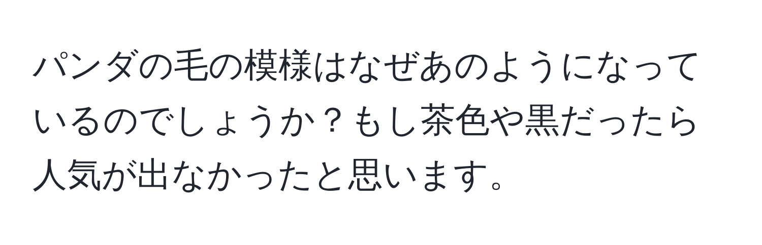 パンダの毛の模様はなぜあのようになっているのでしょうか？もし茶色や黒だったら人気が出なかったと思います。