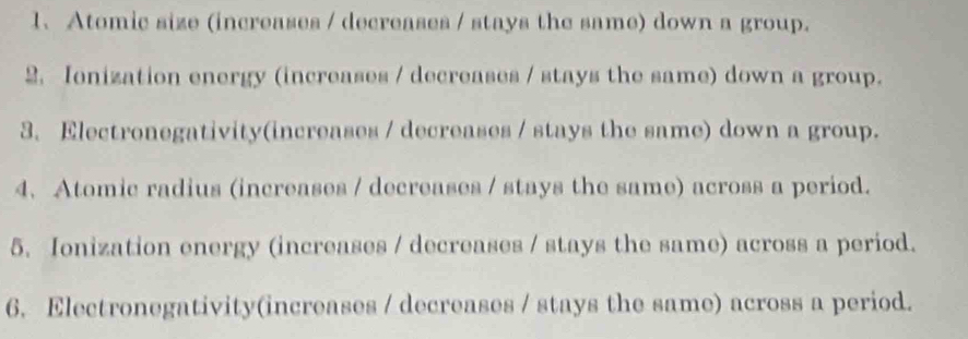 Atomic size (increases / decreases / stays the same) down a group. 
2. Ionization energy (increases / decreases / stays the same) down a group. 
3. Electronegativity(increases / decreases / stays the same) down a group. 
4. Atomic radius (increases / decreases / stays the same) across a period. 
5. Ionization energy (increases / decreases / stays the same) across a period. 
6. Electronegativity(increases / decreases / stays the same) across a period.