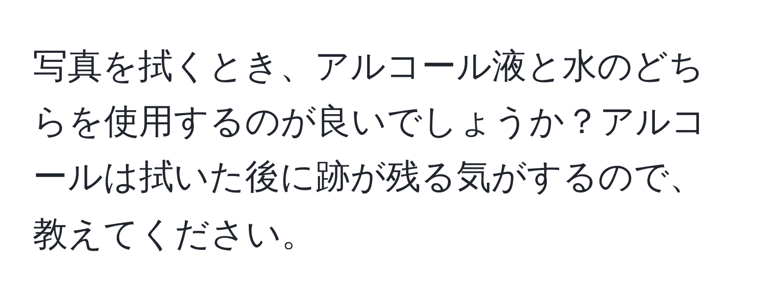 写真を拭くとき、アルコール液と水のどちらを使用するのが良いでしょうか？アルコールは拭いた後に跡が残る気がするので、教えてください。