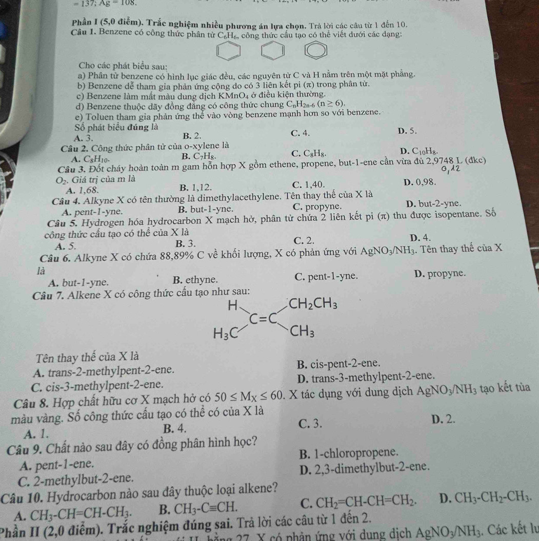 =137;Ag=108.
Phần I (5,0 điễm). Trắc nghiệm nhiều phương án lựa chọn. Trả lời các câu từ 1 đến 10.
Câu 1. Benzene có công thức phân tử 6 C_6H %, công thức cấu tạo có thể viết dưới các dạng:
Cho các phát biểu sau:
a) Phân tử benzene có hình lục giác đều, các nguyên tử C và H nằm trên một mặt phẳng.
b) Benzene dễ tham gia phản ứng cộng do có 3 liên kết pi (π) trong phân tử.
c) Benzene làm mất màu dung dịch KMnO₄ ở điều kiện thường.
d) Benzene thuộc dãy đồng đẳng có công thức chung C_nH_2 n-6 (n≥ 6).
e) Toluen tham gia phản ứng thế vào vòng benzene mạnh hơn so với benzene.
Số phát biểu đúng là
A. 3. B. 2. C. 4. D. 5.
Câu 2. Công thức phân tử của o-xylene là
D.
A. C_8H_10.
B. C_7H_8.
C. C_8H_8. C_10H_8.
Câu 3. Đốt cháy hoàn toàn m gam hỗn hợp X gồm ethene, propene, but-1-ene cần vừa đủ 2,9748 L (đkc)
01A2
O_2. Giá trị của m là C. 1,40. D. 0,98.
A. 1,68. B. 1,12.
Câu 4. Alkyne X có tên thường là dimethylacethylene. Tên thay thế của X là
A. pent-1-yne. B. but-1-yne. C. propyne. D. but-2-yne.
Câu 5. Hydrogen hóa hydrocarbon X mạch hở, phân tử chứa 2 liên kết pi (π) thu được isopentane. Số
công thức cầu tạo có thể của X là
A. 5. B. 3. C. 2. D. 4.
Câu 6. Alkyne X có chứa 88,89% C về khối lượng, X có phản ứng với AgNO_3/NH_3. Tên thay thế của X
là
A. but-1-yne. B. ethyne. C. pent-1-yne. D. propyne.
Câu 7. Alkene X có công thức cấu tạo như sau:
Tên thay thế của X là
A. trans-2-methylpent-2-ene. B. cis-pent-2-ene.
C. cis-3-methylpent-2-ene. D. trans-3-methylpent-2-ene.
Câu 8. Hợp chất hữu cơ X mạch hở có 50≤ M_X≤ 60. X tác dụng với dung dịch AgNO_3/NH_3 tạo kết tùa
màu vàng. Số công thức cấu tạo có thể có của X là D. 2.
A. 1. B. 4. C. 3.
Câu 9. Chất nào sau đây có đồng phân hình học?
B. 1-chloropropene.
A. pent-1-ene.
C. 2-methylbut-2-ene. D. 2,3-dimethylbut-2-ene.
Câu 10. Hydrocarbon nào sau đây thuộc loại alkene?
A. CH_3-CH=CH-CH_3. B. CH_3-Cequiv CH. C. CH_2=CH-CH=CH_2. D. CH_3-CH_2-CH_3.
Phần II (2,0 điểm). Trắc nghiệm đúng sai. Trả lời các câu từ 1 đến 2.
27 X có phản ứng với dung địch AgNO_3/NH_3. Các kết lư