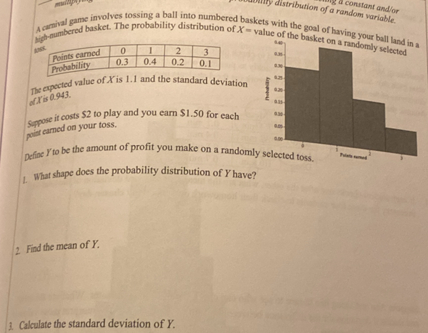 à constant and/or 
abilly distribution of a random variable. 
A camival game involves tossing a ball into numbere kets with the goal of having yo 
gh-numbered basket. The probability distribution of X= value of the basket on a randomly selected 


The expected value of Xis 1.1 and the standard deviation 
of Xis 0.943. 
Suppose it costs $2 to play and you earn $1.50 for each 
point earned on your toss. 
Define Yto be the amount of profit you make on a randoml 
]. What shape does the probability distribution of Y have? 
2 Find the mean of Y. 
3. Calculate the standard deviation of Y.