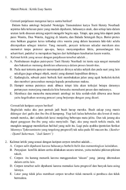 Materi Pokok : Kritik Esay Sastra
Cermati penjelasan mengenai karya sastra berikut!
Dalam buku antologi berjudul Nostalgia Transendensi karya Toeti Heraty Noerhadi
sepintas lalu terkesan puisi yang mudah dipahami, bahasanya enak, dan setiap kata dalam
urutan larik disusun enteng seperti mengalir begitu saja. Tetapi, apa yang kita dapati pada
puisi Wanita, Dua Wanita, Jogging di Jakarta, dan Balada Setengah Baya. Berisi protes
atau bahkan gugatan keras terhadap citra wanita yang dalam kacamata laki-laki selalu
ditempatkan sebagai interior. Yang menarik, penyair terkesan sekadar merekam atau
memotret tanpa pretensi apa-apa, hanya menyampaikan fakta, pemandangan kita
sehari-hari, padahal ia merupakan bagian dari kehidupan keseharian kaum wanita.
1. Kalimat kritik yang sesuai dengan penjelasan tersebut adalah ...
A. Pembahasan ringkas puisi-puisi Toeti Heraty Noerhadi ini tentu saja sangat memadai
dan bukankan memang demikian seharusnya dalam proses kreativitas.
B. Pada saat tertentu penyair menempatkan dirinya selaku subjek dan pada saat yang lain
sekaligus juga sebagai objek, meski yang diamati kepedihan dirinya.
C. Kadangkala, sebuah puisi berbaik hati membukakan jalan yang agak berkelok-kelok
dan memberi pencerahan menuju kepada pemahaman makna.
D. Hampir semua puisinya enak díbaca tetapi kita akan terkejut betapa derasnya
pertanyaan menerjang manakala kita berusaha memahami pesan dan maknanya.
E. Membaca dan mencoba mencermati antologi ini kita seolah-olah dibawa arus besar
yaitu kegelisahan seorang pencari yang berjumpa dengan yang dicari.
Cermatilah kutipan cerpen berikut!
Begitulah maka aku pun pernah jadi buah harap mereka. Buah cakap yang manis
didengar dari gadis dan ibu-ibu di kampong. Tiap kali kalau kebetulan aku lewat di muka
rumah mereka, dari celahcelah kerai menjeling beberapa mata jelita. Dan tak jarang aku
dapat gangguan ibu-ibu yang suka menyindir. Tapi, aku yang masih terlalu muda, tak
mungkin sanggup memikirkan hal-hal yang sulit itu. Lagi pula ayahku (pentolan Serikat
Islamnya Tjokroaminoto yang tergolong progresif) tak suka pada fiil macam itu. (Sumber
: Djamil Suherman, ''Jadi Santri'')
2. Kalimat kritik yang sesuai dengan kutipan cerpen tersebut adalah…
A. Cerpen sulit dipahami karena bahasanya berbelit-belit dan mementingkan keindahan.
B. Penyajian konflik dalam crita dilakukan secara tersirat, yaitu melalui pikiran-pikiran
tokoh .
C. Cerpen itu kurang menarik karena menggunakan “akuan” yang jarang ditemukan
dalam cerita lain.
D. Cerpen tersebut sulit dipahami karena memakai kata progresif dan banyak kata asing
lainnya.
E. Latar yang tidak jelas membuat cerpen tersebut tidak menarik si pembaca dan tidak
bermakna.