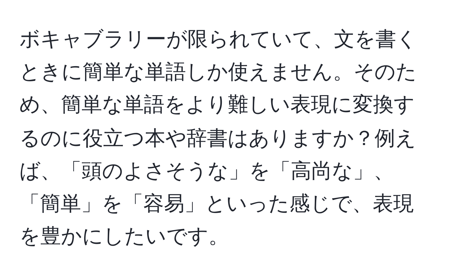 ボキャブラリーが限られていて、文を書くときに簡単な単語しか使えません。そのため、簡単な単語をより難しい表現に変換するのに役立つ本や辞書はありますか？例えば、「頭のよさそうな」を「高尚な」、「簡単」を「容易」といった感じで、表現を豊かにしたいです。