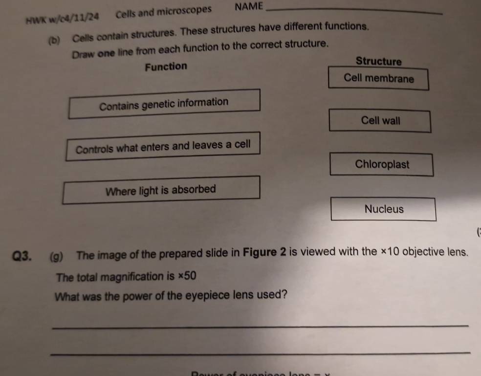 HWK w/c4/11/24 Cells and microscopes NAME_
(b) Cells contain structures. These structures have different functions.
Draw one line from each function to the correct structure.
Function
Structure
Cell membrane
Contains genetic information
Cell wall
Controls what enters and leaves a cell
Chloroplast
Where light is absorbed
Nucleus
Q3. (g) The image of the prepared slide in Figure 2 is viewed with the ×10 objective lens.
The total magnification is ×50
What was the power of the eyepiece lens used?
_
_