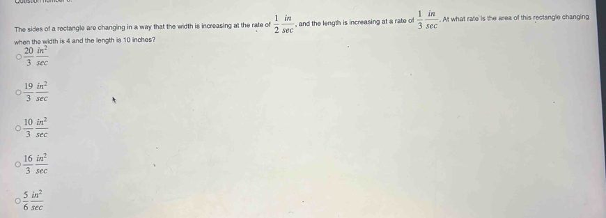 The sides of a rectangle are changing in a way that the width is increasing at the rate of  1/2  in/sec   , and the length is increasing at a rate of  1/3  in/sec  . At what rate is the area of this rectangle changing
when the width is 4 and the length is 10 inches?
 20/3  in^2/sec  
 19/3  in^2/sec  
 10/3  in^2/sec  
 16/3  in^2/sec  
 5/6  in^2/sec  