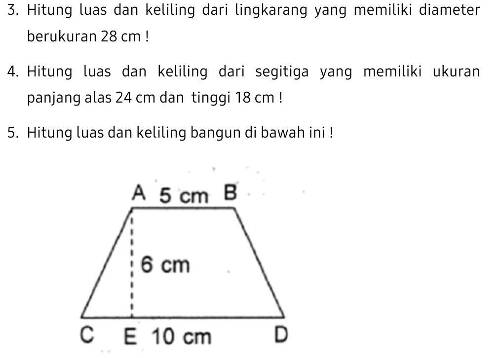 Hitung luas dan keliling dari lingkarang yang memiliki diameter 
berukuran 28 cm! 
4. Hitung luas dan keliling dari segitiga yang memiliki ukuran 
panjang alas 24 cm dan tinggi 18 cm! 
5. Hitung luas dan keliling bangun di bawah ini !