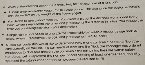 Which of the following situations is most likely NOT an example of a function?
A A small shop sells frozen yogurt for $0.40 per ounce. The total price the customer pays is
only dependent on the weight of the frozen yogurt.
B You decide to take a short road trip. You create a plot of the distance from home every
hour, where x represents the time, and y represents the distance in miles. You include the
time you are driving back from your destination.
C A large high school needs to analyze the relationship between a student's age and SAT
score, where x represents the age, and y represents the SAT score.
D A used-car dealership would like to determine how many car tires it needs to fill on the
cars currently on their lot. If a car needs at least one tire filled, the manager has ordered
employees to fill all four tires on the car, even if the remaining tires are within safety
standards. Let x represent the number of cars needing at least one tire filled, and let y
represent the total number of tires employees are required to fill.