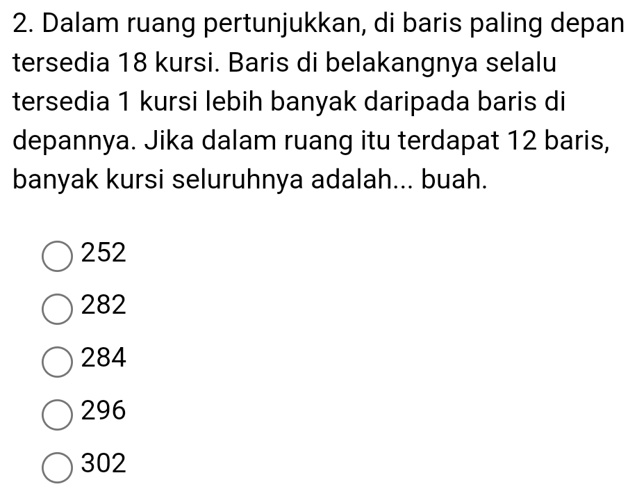 Dalam ruang pertunjukkan, di baris paling depan
tersedia 18 kursi. Baris di belakangnya selalu
tersedia 1 kursi lebih banyak daripada baris di
depannya. Jika dalam ruang itu terdapat 12 baris,
banyak kursi seluruhnya adalah... buah.
252
282
284
296
302