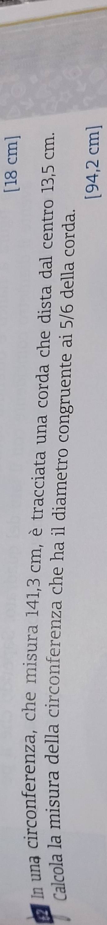 [ 18 cm ] 
In una circonferenza, che misura 141,3 cm, è tracciata una corda che dista dal centro 13,5 cm. 
Calcola la misura della circonferenza che ha il diametro congruente ai 5/6 della corda. 
[ 94,2 cm ]