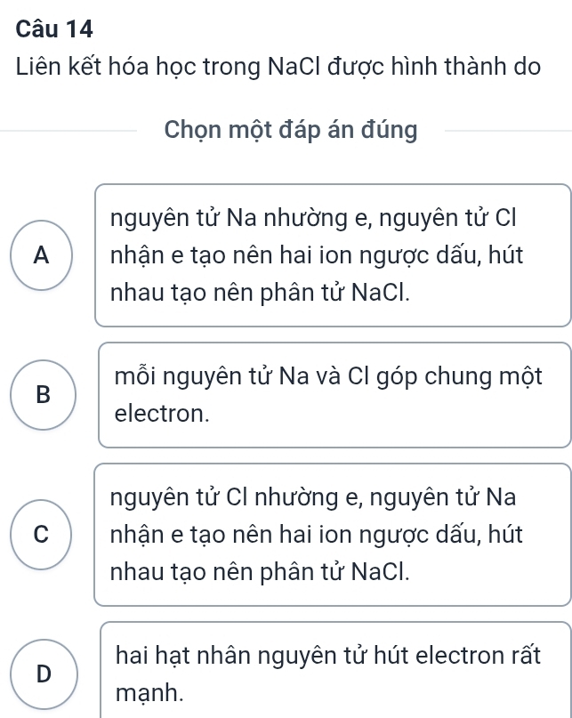 Liên kết hóa học trong NaCI được hình thành do
Chọn một đáp án đúng
nguyên tử Na nhường e, nguyên tử CI
A nhận e tạo nên hai ion ngược dấu, hút
nhau tạo nên phân tử NaCl.
mỗi nguyên tử Na và CI góp chung một
B
electron.
nguyên tử CI nhường e, nguyên tử Na
C nhận e tạo nên hai ion ngược dấu, hút
nhau tạo nên phân tử NaCl.
D hai hạt nhân nguyên tử hút electron rất
mạnh.