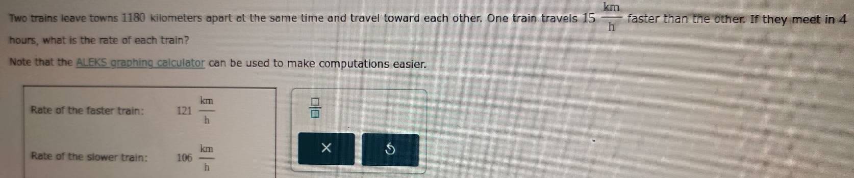 Two trains leave towns 1180 kilometers apart at the same time and travel toward each other. One train travels 15 km/h  faster than the other. If they meet in 4
hours, what is the rate of each train? 
Note that the ALEKS graphing calculator can be used to make computations easier. 
Rate of the faster train: 121 km/h 
 □ /□  
Rate of the slower train: 106 km/h 
× 5