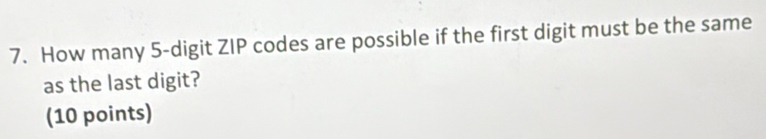 How many 5 -digit ZIP codes are possible if the first digit must be the same 
as the last digit? 
(10 points)