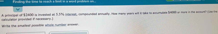 Finding the time to reach a limit in a word problem on... 
A principal of $2400 is invested at 5.5% interest, compounded annually. How many years will it take to accumulate $4000 or more in the account? (Use the 
calculator provided if necessary.) 
Write the smallest possible whole number answer.