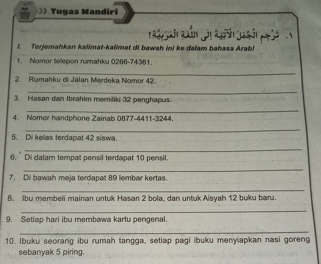 Tugas Mandiri 
nág 
l. Terjemahkan kalimat-kalimat di bawah ini ke dalam bahasa Arab! 
1. Nomor telepon rumahku 0266-74361. 
_ 
2. Rumahku di Jalan Merdeka Nomor 42. 
_ 
3. Hasan dan Ibrahim memiliki 32 penghapus. 
_ 
4. Nomor handphone Zainab 0877-4411-3244. 
_ 
5. Di kelas terdapat 42 siswa. 
_ 
6. Di dalam tempat pensil terdapat 10 pensil. 
_ 
7. Di bawah meja terdapat 89 lembar kertas. 
_ 
8. Ibu membeli mainan untuk Hasan 2 bola, dan untuk Aisyah 12 buku baru. 
_ 
9. Setiap hari ibu membawa kartu pengenal. 
_ 
10. Ibuku seorang ibu rumah tangga, setiap pagi ibuku menyiapkan nasi goreng 
sebanyak 5 piring.