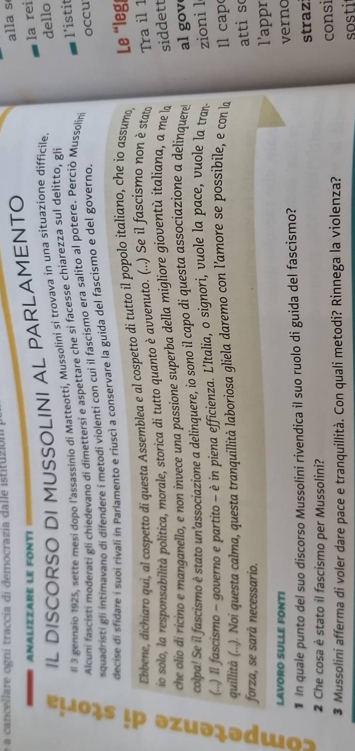 a cancellare ogní traccia di democrazia dalle istituzión
ANALIZZARE LE FONTI
IL DISCORSO DI MUSSOLINI AL PARLAMENTO alla s
ll 3 gennaio 1925, sette mesi dopo l’assassinio di Matteotti, Mussolini si trovava in una situazione difficile. la rei
l'istit
Alcuni fascisti moderati gli chiedevano di dimettersi e aspettare che si facesse chiarezza sul delitto, gli dello
squadristi gli intimavano di difendere í metodi violenti con cui il fascismo era salito al potere. Perciò Mussolini
decise di sfidare i suoi rivali in Parlamento e riuscì a conservare la guida del fascismo e del governo. occu
5
Ebbene, dichiaro qui, al cospetto di questa Assemblea e al cospetto di tutto il popolo italiano, che io assumo,
Le “leg
io solo, la responsabilità politica, morale, storica di tutto quanto è avvenuto. (...) Se il fascismo non è stato
Tra il 1
che olio di ricino e manganello, e non invece una passione superba della migliore gioventù italiana, a me la
siddett
colpa! Se il fascismo è stato un’associazione a delinquere, io sono il capo di questa associazione a delinquere!
al gov
。 quillità (...). Noi questa calma, questa tranquillità laboriosa gliela daremo con l’amore se possibile, e con la
(..) Il fascismo - governo e partito - è in piena efficienza. L’Italia, o signori, vuole la pace, vuole la tran-
zioni l
l cap
atti s
forza, se sarà necessario.
l'appr
LAVORO SULLE FONTI
* In quale punto del suo discorso Mussolini rivendica il suo ruolo di guida del fascismo? verno
2 Che cosa è stato il fascismo per Mussolini? straz
consi
3 Mussolini afferma di voler dare pace e tranquillità. Con quali metodi? Rinnega la violenza?
sosti
