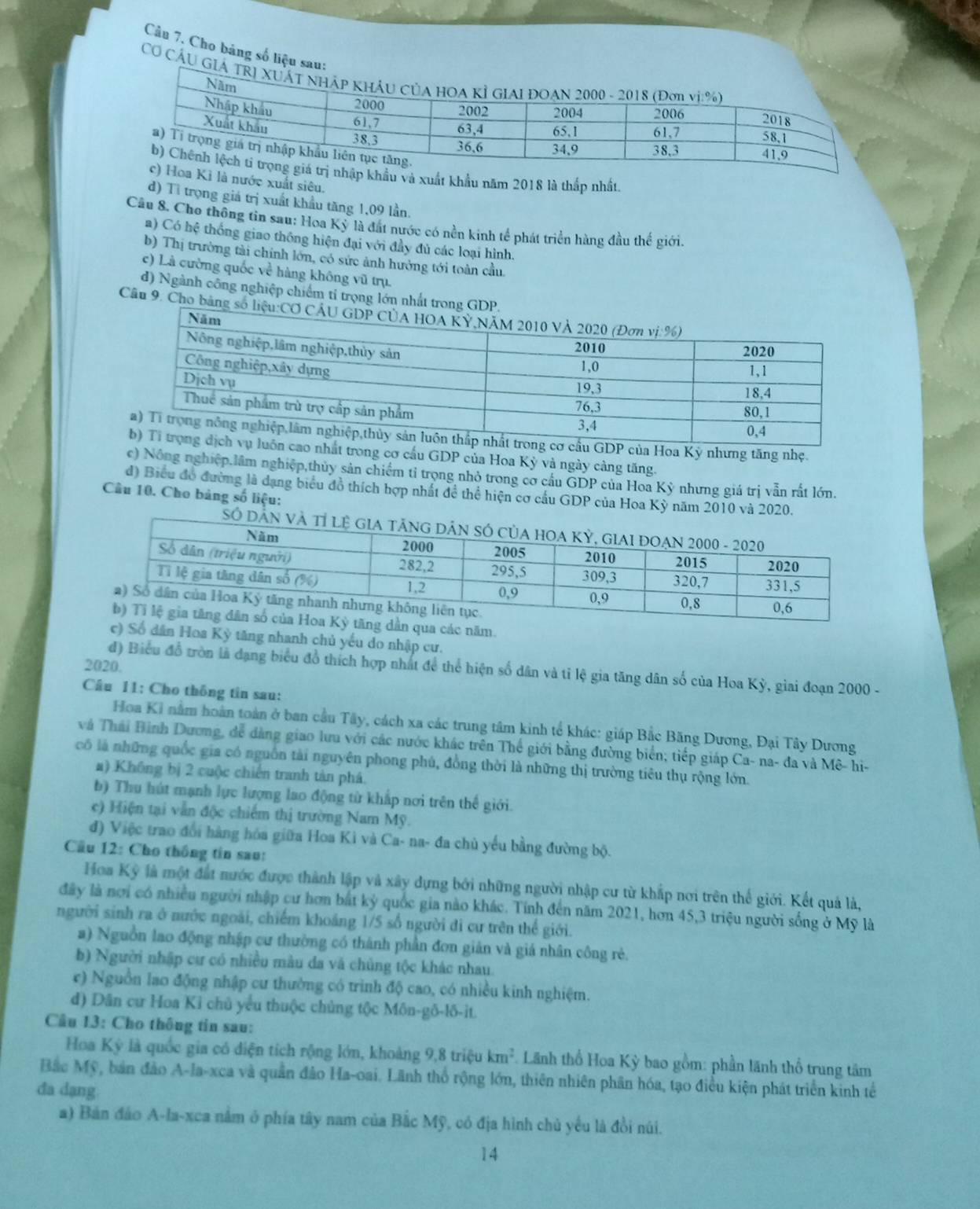 Câu 7, Cho bảng số liệu
CƠ CầU 
khẩu và xuất khẩu năm 2018 là thấp nhất.
Kì là nước xuất siêu.
d) Tỉ trọng giá trị xuất khẩu tăng 1,09 lần.
Câu 8. Cho thông tin sau: Hoa Kỳ là đất nước có nền kinh tế phát triển hàng đầu thế giới.
a) Có hệ thống giao thông hiện đại với đầy đủ các loại hình.
b) Thị trường tài chính lớn, có sức ảnh hưởng tới toàn cầu.
c) Là cường quốc về hàng không vũ trụ.
d) Ngành công nghiệp chiếm t trọng lớn nhất t
Câu 9. Cho b
oa Kỳ nhưng tăng nhẹ.
rong cơ cấu GDP của Hoa Kỳ và ngày càng tăng.
c) Nông nghiệp,lâm nghiệp,thủy sản chiếm tỉ trọng nhỏ trong cơ cầu GDP của Hoa Kỳ nhưng giá trị vẫn rất lớn.
d) Biểu đồ đường là dạng biểu đồ thích hợp nhất để thể hiện cơ cầu GDP của Hoa Kỳ năm 2010 và 2020.
Câu 10. Cho bảng số liệu:
qua các năm.
c) Số dân Hoa Kỳ tăng nhanh chủ yếu do nhập cư.
2020.
d) Biểu đồ tròn là đạng biểu đồ thích hợp nhất để thể hiện số dân và tỉ lệ gia tăng dân số của Hoa Kỳ, giai đoạn 2000 -
Câu 11: Cho thông tin sau:
Hoa Kỉ nằm hoàn toàn ở ban cầu Tây, cách xa các trung tâm kinh tế khác: giáp Bắc Băng Dương, Đại Tây Dương
và Thái Bình Dương, để dàng giao lưu với các nước khác trên Thế giới bằng đường biển; tiếp giáp Ca- na- đa và Mê- hi-
có là những quốc gia có nguồn tài nguyên phong phủ, đồng thời là những thị trường tiêu thụ rộng lớn.
a) Không bị 2 cuộc chiến tranh tàn phá.
b) Thu hút mạnh lực lượng lao động từ khắp nơi trên thế giới.
c) Hiện tại vẫn độc chiếm thị trường Nam Mỹ.
đ) Việc trao đổi hàng hóa giữa Hoa Kì và Ca- na- đa chủ yếu bằng đường bộ.
Cầu 12: Cho thống tin sau:
Hoa Kỳ là một đất nước được thành lập và xây dựng bởi những người nhập cư từ khắp nơi trên thế giới. Kết quả là,
đây là nơi có nhiều người nhập cư hơn bắt kỳ quốc gia nào khác. Tính đến năm 2021, hơn 45,3 triệu người sống ở Mỹ là
người sinh ra ở nước ngoài, chiếm khoảng 1/5 số người đi cư trên thể giới.
a) Nguồn lao động nhập cư thường có thành phần đơn giản và giá nhân công rẻ.
b) Người nhập cư có nhiều màu da và chủng tộc khác nhau.
ec) Nguồn lao động nhập cư thường có trình độ cao, có nhiều kinh nghiệm.
d) Dân cư Hoa Ki chủ yểu thuộc chủng tộc Môn-gô-lô-it.
Cầu 13: Cho thông tin sau:
Hoa Kỳ là quốc gia có diện tích rộng lớn, khoảng 9,8 triệu km^2 Lãnh thổ Hoa Kỳ bao gồm: phần lãnh thổ trung tâm
Bắc Mỹ, bản đảo A-la-xca và quân đảo Ha-oai. Lãnh thổ rộng lớn, thiên nhiên phân hóa, tạo điều kiện phát triển kinh tế
đa dạng
a) Bản đảo A-la-xca nằm ở phía tây nam của Bắc Mỹ, có địa hình chủ yếu là đồi núi.
14
