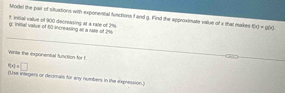 Model the pair of situations with exponential functions f and g. Find the approximate value of x that makes f(x)=g(x).
f : initial value of 900 decreasing at a rate of 2%
g; initial value of 60 increasing at a rate of 2%
Write the exponential function for f.
f(x)=□
(Use integers or decimals for any numbers in the expression.)