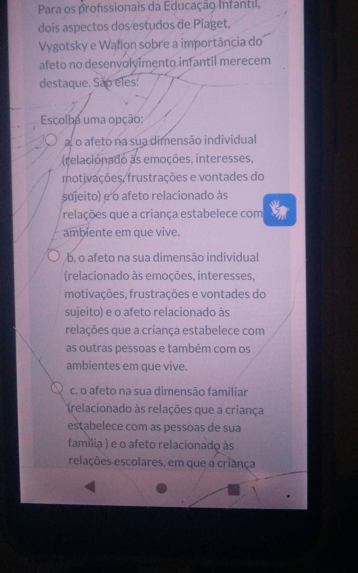 Para os profssionais da Educação Infantil,
dois aspectos dos estudos de Píaget,
Vygotsky e Wallon sobre a importância do
afeto no desenvolvimento infantil merecem
destaque. São eles:
Escolha uma opção:
a o afeto na sua dimensão individual
(relacionado as emoções, interesses,
motjvações, frustrações e vontades do
sujeito) e o afeto relacionado às
relações que a criança estabelece com
ambiente em que vive.
b. o afeto na sua dimensão individual
(relacionado às emoções, interesses,
motivações, frustrações e vontades do
sujeito) e o afeto relacionado às
relações que a criança estabelece com
as outras pessoas e também com os
ambientes em que vive.
c. o afeto na sua dimensão familiar
relacionado às relações que a criança
estabelece com as pessoas de sua
familia ) e o afeto relacionado às
relações escolares, em que a criança