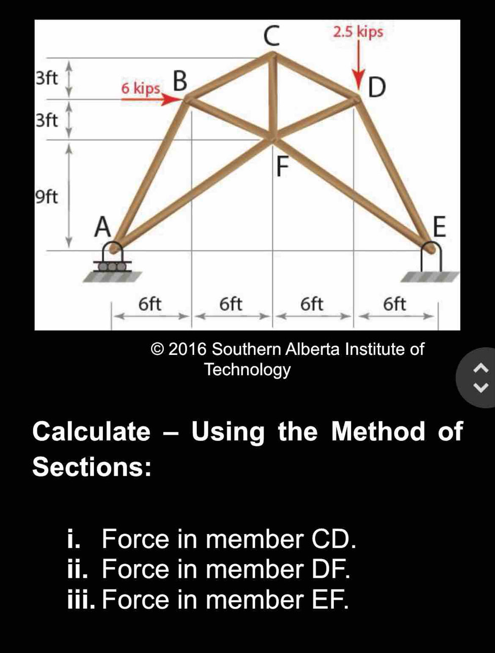 2016 Southern Alberta Institute of 
Technology 
Calculate - Using the Method of 
Sections: 
i. Force in member CD. 
ii. Force in member DF. 
iii. Force in member EF.