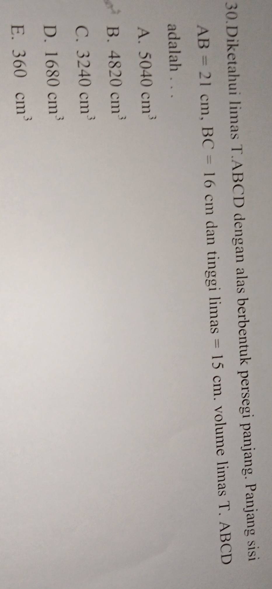 Diketahui limas T. ABCD dengan alas berbentuk persegi panjang. Panjang sisi
AB=21cm, BC=16cm n dan tinggi limas =15cm. volume limas T. ABCD
adalah . . .
A. 5040cm^3
B. 4820cm^3
C. 3240cm^3
D. 1680cm^3
E. 360cm^3
