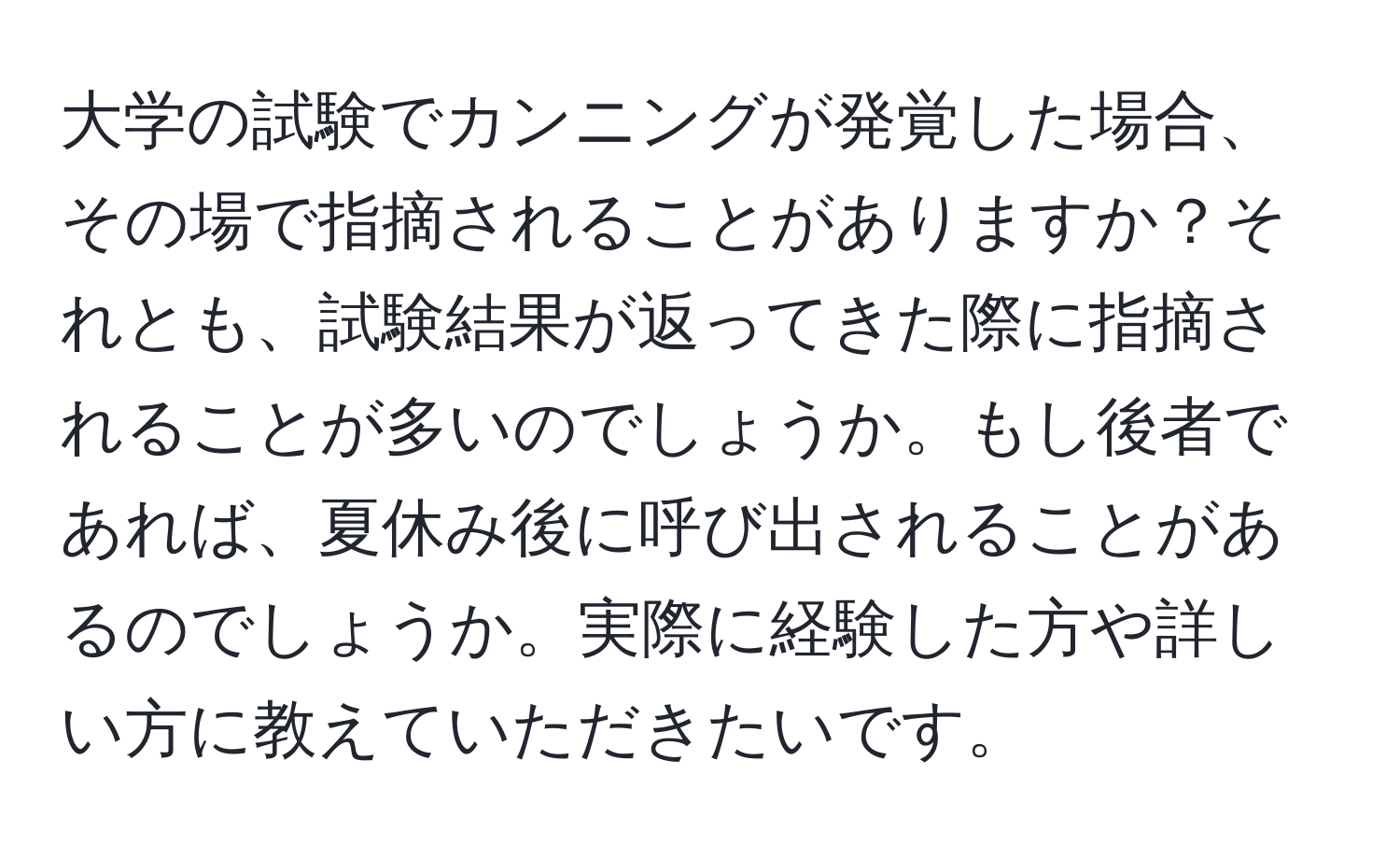 大学の試験でカンニングが発覚した場合、その場で指摘されることがありますか？それとも、試験結果が返ってきた際に指摘されることが多いのでしょうか。もし後者であれば、夏休み後に呼び出されることがあるのでしょうか。実際に経験した方や詳しい方に教えていただきたいです。